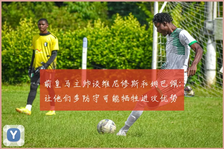 前皇马主帅谈维尼修斯和姆巴佩：让他们多防守可能牺牲进攻优势