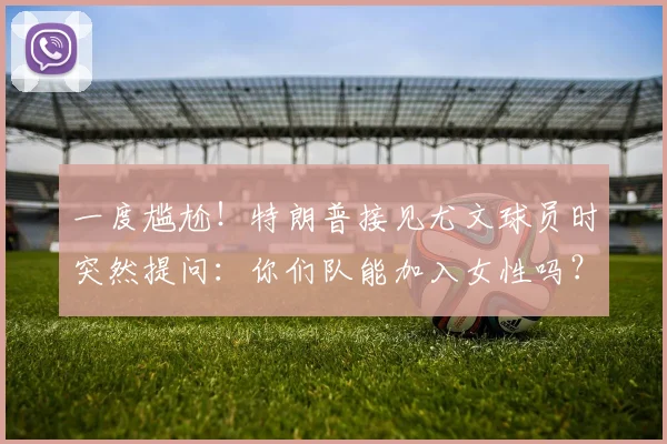 一度尴尬！特朗普接见尤文球员时突然提问：你们队能加入女性吗？